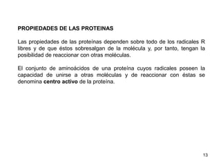 PROPIEDADES DE LAS PROTEINAS 
Las propiedades de las proteínas dependen sobre todo de los radicales R 
libres y de que éstos sobresalgan de la molécula y, por tanto, tengan la 
posibilidad de reaccionar con otras moléculas. 
El conjunto de aminoácidos de una proteína cuyos radicales poseen la 
capacidad de unirse a otras moléculas y de reaccionar con éstas se 
denomina centro activo de la proteína. 
13 
 
