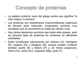 Concepto de proteínas 
• La palabra proteína viene del griego protos que significa "lo 
más antiguo, lo primero”. 
• Las proteínas son biopolímeros (macromoléculas orgánicas) 
de elevado peso molecular; compuestos químicos muy 
complejos que se encuentran en todas las células vivas. 
• Hay ciertos elementos químicos que todas ellas poseen, pero 
los diversos tipos de proteínas los contienen en diferentes 
cantidades. 
• Están constituidas básicamente por carbono (C), hidrógeno 
(H), oxígeno (O) y nitrógeno (N); aunque pueden contener 
también azufre (S) y fósforo (P) y, en menor proporción, 
hierro (Fe), cobre (Cu), magnesio (Mg), yodo (Y). 
2 
 