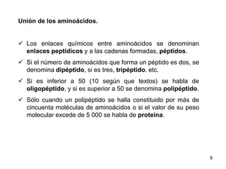 Unión de los aminoácidos. 
 Los enlaces químicos entre aminoácidos se denominan 
enlaces peptídicos y a las cadenas formadas, péptidos. 
 Si el número de aminoácidos que forma un péptido es dos, se 
denomina dipéptido, si es tres, tripéptido. etc. 
 Si es inferior a 50 (10 según que textos) se habla de 
oligopéptido, y si es superior a 50 se denomina polipéptido. 
 Sólo cuando un polipéptido se halla constituido por más de 
cincuenta moléculas de aminoácidos o si el valor de su peso 
molecular excede de 5 000 se habla de proteína. 
8 
 