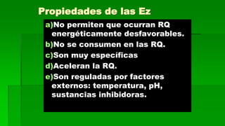 Propiedades de las Ez 
a)No permiten que ocurran RQ 
energéticamente desfavorables. 
b)No se consumen en las RQ. 
c)Son muy específicas 
d)Aceleran la RQ. 
e)Son reguladas por factores 
externos: temperatura, pH, 
sustancias inhibidoras. 
 