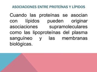 ASOCIACIONES ENTRE PROTEÍNAS Y LÍPIDOS
Cuando las proteínas se asocian
con lípidos pueden originar
asociaciones supramoleculares
como las lipoproteínas del plasma
sanguíneo y las membranas
biológicas.
 