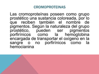 CROMOPROTEINAS
Las cromoproteínas poseen como grupo
prostético una sustancia coloreada, por lo
que reciben también el nombre de
pigmentos. Según la naturaleza del grupo
prostético, pueden ser pigmentos
porfirínicos como la hemoglobina
encargada de transportar el oxígeno en la
sangre o no porfirínicos como la
hemocianina
 