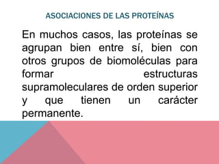 ASOCIACIONES DE LAS PROTEÍNAS
En muchos casos, las proteínas se
agrupan bien entre sí, bien con
otros grupos de biomoléculas para
formar estructuras
supramoleculares de orden superior
y que tienen un carácter
permanente.
 