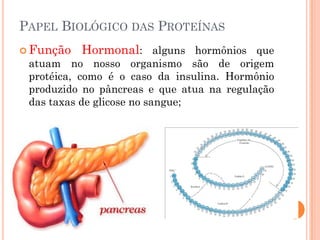 PAPEL BIOLÓGICO DAS PROTEÍNAS
 Função Hormonal: alguns hormônios que
atuam no nosso organismo são de origem
protéica, como é o caso da insulina. Hormônio
produzido no pâncreas e que atua na regulação
das taxas de glicose no sangue;
 