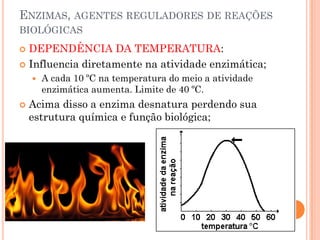 ENZIMAS, AGENTES REGULADORES DE REAÇÕES
BIOLÓGICAS
 DEPENDÊNCIA DA TEMPERATURA:
 Influencia diretamente na atividade enzimática;
 A cada 10 ºC na temperatura do meio a atividade
enzimática aumenta. Limite de 40 ºC.
 Acima disso a enzima desnatura perdendo sua
estrutura química e função biológica;
 