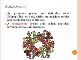 AMINOÁCIDOS
 As proteínas podem ser definidas como
Polipeptídios, ou seja, vários aminoácidos unidos
através de ligações peptídicas.
 A hemoglobina possui uma cadeia peptídica
formada por 574 aminoácidos.
 