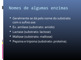 Nomes de algumas enzimas
 Geralmente se dá pelo nome do substrato
com o sufixo ase.
 Ex. amilase (substrato: amido)
 Lactase (substrato: lactose)
 Maltase (substrato: maltose)
 Pepsina e tripsina (substrato: proteína).
 