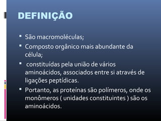 DEFINIÇÃO
 São macromoléculas;
 Composto orgânico mais abundante da
célula;
 constituídas pela união de vários
aminoácidos, associados entre si através de
ligações peptídicas.
 Portanto, as proteínas são polímeros, onde os
monômeros ( unidades constituintes ) são os
aminoácidos.
 