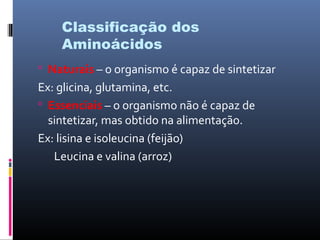 Classificação dos
Aminoácidos
 Naturais – o organismo é capaz de sintetizar
Ex: glicina, glutamina, etc.
 Essenciais – o organismo não é capaz de
sintetizar, mas obtido na alimentação.
Ex: lisina e isoleucina (feijão)
Leucina e valina (arroz)
 