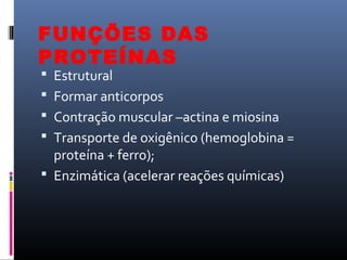 FUNÇÕES DAS
PROTEÍNAS
 Estrutural
 Formar anticorpos
 Contração muscular –actina e miosina
 Transporte de oxigênico (hemoglobina =
proteína + ferro);
 Enzimática (acelerar reações químicas)
 