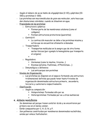 - Según el número de aa se hable de oligopéptidos (2-10) y péptidos (10-
100) y proteínas (+ 100).
- Las proteínas son macromoléculas de gran eso molecular, esto hace que
den disoluciones coloidales, cuando se disuelven en agua.
- Propiedades de las proteínas
o Estructural o plástica:
 Forman parte de las membranas celulares (como el
colágeno)
 Forman estructuras protectoras (queratina)
o Contráctil:
 La contracción muscular se debe a las proteínas miosina y
actina que se encuentran altamente ordenadas
o Tranportadora:
 Transportan moléculas en la sangre que de otra forma
serían tóxicas (por ejemplo la hemoglobina que transporta
el oxígeno)

o Reguladora:
 Hormonas (como la insulina, tiroxina...)
 Enzimas (ptialina. Fosfatasa, ATPsintetasa....)
o Inmunológica o defensiva:
 Los anticuerpos son proteínas
- Niveles de Organización:
o Las proteínas se disponen en el espacio formando una estructura
tridimensional definida que puede tener hasta 4 niveles de
organización denominados estructura primaria , secundaria,
terciaria y cuaternaria respectivamente.
- Clasificación:
o Según su composición:
 Holoproteínas: Formadas sólo por aa
 Heteroproteínas: Formadas por aa u otras sustancias

4. ÁCIDOS NUCLÉICOS
- Se denominan así porque tienen carácter ácido y se encontraron por
primera vez en el núcleo celular.
- Están compuestos por C, H, O, N, y P.
- Son polímeros constituidos por monómeros denominados nucleótidos,
unidos por enlace fosfodiester.
 