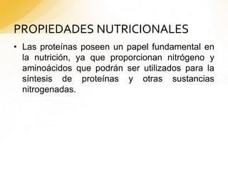 PROPIEDADES NUTRICIONALES
• Las proteínas poseen un papel fundamental en
la nutrición, ya que proporcionan nitrógeno y
aminoácidos que podrán ser utilizados para la
síntesis de proteínas y otras sustancias
nitrogenadas.
 