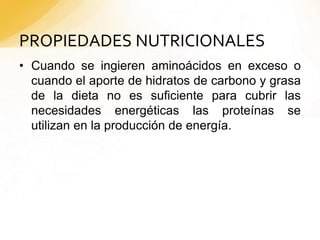 PROPIEDADES NUTRICIONALES
• Cuando se ingieren aminoácidos en exceso o
cuando el aporte de hidratos de carbono y grasa
de la dieta no es suficiente para cubrir las
necesidades energéticas las proteínas se
utilizan en la producción de energía.
 