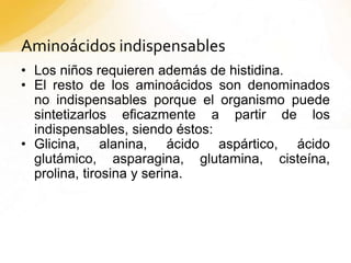 Aminoácidos indispensables
• Los niños requieren además de histidina.
• El resto de los aminoácidos son denominados
no indispensables porque el organismo puede
sintetizarlos eficazmente a partir de los
indispensables, siendo éstos:
• Glicina, alanina, ácido aspártico, ácido
glutámico, asparagina, glutamina, cisteína,
prolina, tirosina y serina.
 