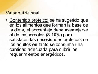 Valor nutricional
• Contenido proteico: se ha sugerido que
en los alimentos que forman la base de
la dieta, el porcentaje debe asemejarse
al de los cereales (8-10%) para
satisfacer las necesidades proteicas de
los adultos en tanto se consuma una
cantidad adecuada para cubrir los
requerimientos energéticos.
 
