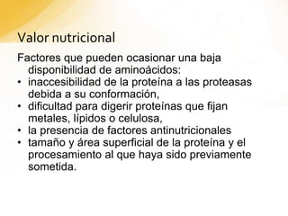 Valor nutricional
Factores que pueden ocasionar una baja
disponibilidad de aminoácidos:
• inaccesibilidad de la proteína a las proteasas
debida a su conformación,
• dificultad para digerir proteínas que fijan
metales, lípidos o celulosa,
• la presencia de factores antinutricionales
• tamaño y área superficial de la proteína y el
procesamiento al que haya sido previamente
sometida.
 
