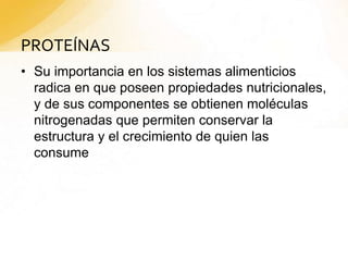 PROTEÍNAS
• Su importancia en los sistemas alimenticios
radica en que poseen propiedades nutricionales,
y de sus componentes se obtienen moléculas
nitrogenadas que permiten conservar la
estructura y el crecimiento de quien las
consume
 