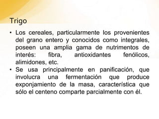 Trigo
• Los cereales, particularmente los provenientes
del grano entero y conocidos como integrales,
poseen una amplia gama de nutrimentos de
interés: fibra, antioxidantes fenólicos,
alimidones, etc.
• Se usa principalmente en panificación, que
involucra una fermentación que produce
exponjamiento de la masa, característica que
sólo el centeno comparte parcialmente con él.
 