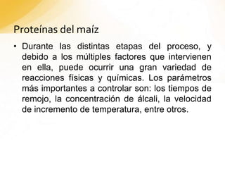 Proteínas del maíz
• Durante las distintas etapas del proceso, y
debido a los múltiples factores que intervienen
en ella, puede ocurrir una gran variedad de
reacciones físicas y químicas. Los parámetros
más importantes a controlar son: los tiempos de
remojo, la concentración de álcali, la velocidad
de incremento de temperatura, entre otros.
 