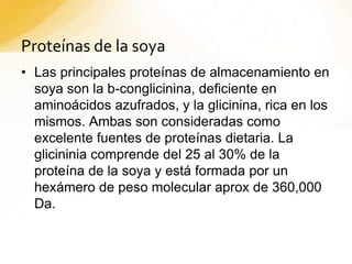 Proteínas de la soya
• Las principales proteínas de almacenamiento en
soya son la b-conglicinina, deficiente en
aminoácidos azufrados, y la glicinina, rica en los
mismos. Ambas son consideradas como
excelente fuentes de proteínas dietaria. La
glicininia comprende del 25 al 30% de la
proteína de la soya y está formada por un
hexámero de peso molecular aprox de 360,000
Da.
 