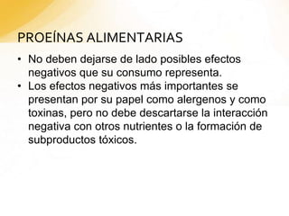 PROEÍNAS ALIMENTARIAS
• No deben dejarse de lado posibles efectos
negativos que su consumo representa.
• Los efectos negativos más importantes se
presentan por su papel como alergenos y como
toxinas, pero no debe descartarse la interacción
negativa con otros nutrientes o la formación de
subproductos tóxicos.
 