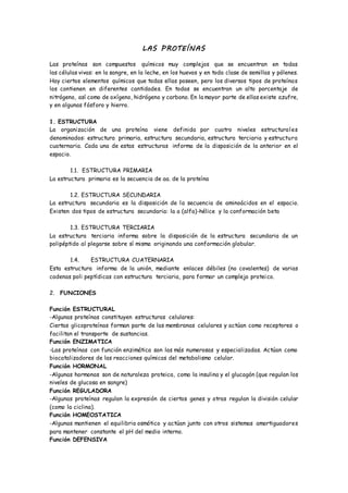 LAS PROTEÍNAS
Las proteínas son compuestos químicos muy complejos que se encuentran en todas
las células vivas: en la sangre, en la leche, en los huevos y en toda clase de semillas y pólenes.
Hay ciertos elementos químicos que todas ellas poseen, pero los diversos tipos de proteínas
los contienen en diferentes cantidades. En todas se encuentran un alto porcentaje de
nitrógeno, así como de oxígeno, hidrógeno y carbono. En la mayor parte de ellas existe azufre,
y en algunas fósforo y hierro.
1. ESTRUCTURA
La organización de una proteína viene definida por cuatro niveles estructurales
denominados: estructura primaria, estructura secundaria, estructura terciaria y estructura
cuaternaria. Cada una de estas estructuras informa de la disposición de la anterior en el
espacio.
1.1. ESTRUCTURA PRIMARIA
La estructura primaria es la secuencia de aa. de la proteína
1.2. ESTRUCTURA SECUNDARIA
La estructura secundaria es la disposición de la secuencia de aminoácidos en el espacio.
Existen dos tipos de estructura secundaria: la a (alfa)-hélice y la conformación beta
1.3. ESTRUCTURA TERCIARIA
La estructura terciaria informa sobre la disposición de la estructura secundaria de un
polipéptido al plegarse sobre sí misma originando una conformación globular.
1.4. ESTRUCTURA CUATERNARIA
Esta estructura informa de la unión, mediante enlaces débiles (no covalentes) de varias
cadenas poli peptídicas con estructura terciaria, para formar un complejo proteico.
2. FUNCIONES
Función ESTRUCTURAL
-Algunas proteínas constituyen estructuras celulares:
Ciertas glicoproteínas forman parte de las membranas celulares y actúan como receptores o
facilitan el transporte de sustancias.
Función ENZIMATICA
-Las proteínas con función enzimática son las más numerosas y especializadas. Actúan como
biocatalizadores de las reacciones químicas del metabolismo celular.
Función HORMONAL
-Algunas hormonas son de naturaleza proteica, como la insulina y el glucagón (que regulan los
niveles de glucosa en sangre)
Función REGULADORA
-Algunas proteínas regulan la expresión de ciertos genes y otras regulan la división celular
(como la ciclina).
Función HOMEOSTATICA
-Algunas mantienen el equilibrio osmótico y actúan junto con otros sistemas amortiguadores
para mantener constante el pH del medio interno.
Función DEFENSIVA
 
