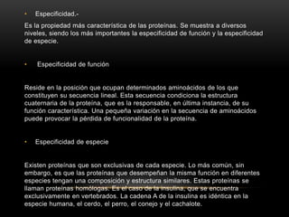 • Especificidad.-
Es la propiedad más característica de las proteínas. Se muestra a diversos
niveles, siendo los más importantes la especificidad de función y la especificidad
de especie.
• Especificidad de función
Reside en la posición que ocupan determinados aminoácidos de los que
constituyen su secuencia lineal. Esta secuencia condiciona la estructura
cuaternaria de la proteína, que es la responsable, en última instancia, de su
función característica. Una pequeña variación en la secuencia de aminoácidos
puede provocar la pérdida de funcionalidad de la proteína.
• Especificidad de especie
Existen proteínas que son exclusivas de cada especie. Lo más común, sin
embargo, es que las proteínas que desempeñan la misma función en diferentes
especies tengan una composición y estructura similares. Estas proteínas se
llaman proteínas homólogas. Es el caso de la insulina, que se encuentra
exclusivamente en vertebrados. La cadena A de la insulina es idéntica en la
especie humana, el cerdo, el perro, el conejo y el cachalote.
 