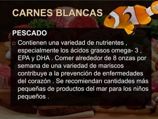PESCADO
 Contienen una variedad de nutrientes ,
especialmente los ácidos grasos omega- 3 ,
EPA y DHA . Comer alrededor de 8 onzas por
semana de una variedad de mariscos
contribuye a la prevención de enfermedades
del corazón . Se recomiendan cantidades más
pequeñas de productos del mar para los niños
pequeños .
 