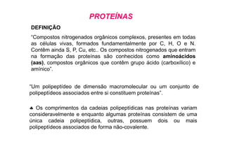 PROTEÍNAS
DEFINIÇÃO
“Compostos nitrogenados orgânicos complexos, presentes em todas
as células vivas, formados fundamentalmente por C, H, O e N.
Contêm ainda S, P, Cu, etc.. Os compostos nitrogenados que entram
na formação das proteínas são conhecidos como aminoácidos
(aas), compostos orgânicos que contêm grupo ácido (carboxílico) e
amínico”.
♣ Os comprimentos da cadeias polipeptídicas nas proteínas variam
consideravelmente e enquanto algumas proteínas consistem de uma
única cadeia polipeptídica, outras, possuem dois ou mais
polipeptídeos associados de forma não-covalente.
“Um polipeptídeo de dimensão macromolecular ou um conjunto de
polipeptídeos associados entre si constituem proteínas”.
 