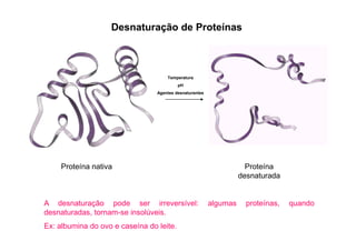 Desnaturação de Proteínas
Temperatura
pH
Agentes desnaturantes
Proteína nativa Proteína
desnaturada
A desnaturação pode ser irreversível: algumas proteínas, quando
desnaturadas, tornam-se insolúveis.
Ex: albumina do ovo e caseína do leite.
 