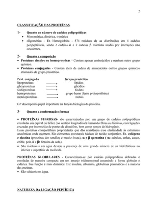 CLASSIFICAÇÃO DAS PROTEÍNAS
1- Quanto ao número de cadeias polipeptídicas
• Monomérica, dimérica, trimérica
• oligomérica - Ex Hemoglobina - 574 resíduos de aa distribuídos em 4 cadeias
polipeptídicas, sendo 2 cadeias α e 2 cadeias β mantidas unidas por interações não
covalentes.
2- Quanto a composição
• Proteínas simples ou homoproteínas - Contem apenas aminoácidos e nenhum outro grupo
químico.
• Proteínas conjugadas - Contem além da cadeia de aminoácidos outros grupos químicos
chamados de grupo prostético.
Prot. conjugada Grupo prostético
lipoproteínas lipídios
glicoproteínas glicídios
fosfoproteínas fosfato
hemoproteínas grupo hemo (ferro protoporfirina)
metaloproteínas metais
GP desempenha papel importante na função biológica da proteína.
3- Quanto a conformação (forma)
• PROTEÍNAS FIBROSAS- são caracterizadas por um grupo de cadeias polipeptídicas
enroladas em espiral ou hélice (no sentido longitudinal) formando fibras ou lâminas, com ligações
cruzadas por intermédio de pontes de dissulfeto, bem como pontes de hidrogênio.
Essas proteínas compartilham propriedades que dão resistência e/ou elasticidade às estruturas
anatômicas onde ocorrem. São elementos estruturais básicos do tecido conjuntivo. Ex. colágeno
e elastina (proteínas dos tendões e matriz óssea), α e β queratina ( α: cabelos, unhas, casco,
chifre, pele,lã e β: fibroína da seda).
• São insolúveis em água devido a presença de uma grande número de aa hidrofóbicos no
interior e superfície da molécula.
PROTEÍNAS GLOBULARES - Caracterizam-se por cadeias polipeptídicas dobradas e
enroladas de maneira compacta em um arranjo tridimensional assumindo a forma globular e
esférica. Sua função é mais dinâmica: Ex: insulina, albumina, globulinas plasmáticas e a maioria
das enzimas.
• São solúveis em água.
NATUREZA DA LIGAÇÃO PEPTÍDICA
2
 
