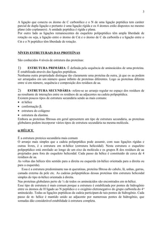 A ligação que conecta os átomo de C carbonílico e o N de uma ligação peptídica tem caráter
parcial de dupla ligação e portanto é uma ligação rígida e os 4 átomos estão dispostos no mesmo
plano (são coplanares). A unidade peptídica é rígida e plana.
Por outro lado as ligações remanescentes do esqueleto polipeptídico têm ampla liberdade de
rotação ou seja, a ligação entre o átomo de Cα e o átomo de C da carbonila e a ligação entre o
Cα e o N peptídico têm liberdade de rotação.
NÍVEIS ESTRUTURAIS DAS PROTEÍNAS
São conhecidos 4 níveis de estrutura das proteínas:
1) ESTRUTURA PRIMÁRIA: É definida pela sequência de aminoácidos de uma proteína.
É estabilizada através das ligações peptídicas.
Nenhuma outra propriedade distingue tão claramente uma proteína da outra, já que os aa podem
ser arranjados em um número quase infinito de proteínas diferentes. Logo as proteínas diferem
entre si em número, sequência e composição dos resíduos de aa.
2) ESTRUTURA SECUNDÁRIA- refere-se ao arranjo regular no espaço dos resíduos de
aa resultante de interações entre os resíduos de aa adjacentes na cadeia polipeptídica.
Existem poucos tipos de estrutura secundária sendo as mais comuns:
• α hélice
• conformação β,
• estrutura do colágeno
• estrutura da elastina.
Embora as proteínas fibrosas em geral apresentem um tipo de estrutura secundária, as proteínas
globulares podem incorporar vários tipos de estrutura secundária na mesma molécula.
α HÉLICE
É a estrutura proteica secundária mais comum
O arranjo mais simples que a cadeia polipeptídica pode assumir, com suas ligações rígidas e
outras livres, é a estrutura em α-hélice (estrutura helicoidal). Nesta estrutura o esqueleto
polipeptídico está enrolado ao longo de um eixo da molécula e os grupos R dos resíduos de aa
projetados para fora do esqueleto helicoidal. Cada passo da hélice é constituído de cerca de 4
resíduos de aa.
As voltas das hélices têm sentido para a direita ou esquerda (α-hélice orientada para a direita ou
para a esquerda).
Essa é a estrutura predominante nas α queratinas, proteína fibrosa do cabelo, lã, unhas, garras,
camada externa da pele etc. As cadeias polipeptídicas dessas proteínas têm estrutura helicoidal
simples do tipo α-hélice orientada à direita.
Nas proteínas globulares perto de ¼ de todos os aminoácidos são encontrados em α-hélice.
Esse tipo de estrutura é mais comum porque a estrutura é estabilizada por pontes de hidrogênio
entre os átomos de H ligado ao N peptídico e o oxigênio eletronegativo do grupo carbonila do 4o
aminoácido. Todas as ligações peptídicas da cadeia participam de tais pontes de hidrogênio. Cada
passo de α- hélice é mantido unido ao adjacente por numerosas pontes de hidrogênio, que
somadas dão considerável estabilidade à estrutura completa.
3
 