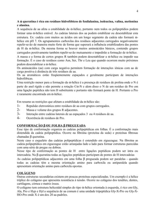 A α queratina é rica em resíduos hidrofóbicos de fenilalanina, isoleucina, valina, metionina
e alanina.
A sequência de aa afeta a estabilidade da α-hélice, portanto nem todos os polipeptídios podem
formar uma α-hélice estável. As cadeias laterais dos aa podem estabilizar ou desestabilizar esta
estrutura. Ex: cadeia com muitos aa ácidos em um longo segmento da cadeia não formará α-
hélice em pH 7. Os agrupamentos carboxilas dos resíduos adjacentes carregados negativamente
repelir-se-ão de maneira muito forte de forma que superará a influência estabilizadora das pontes
de H da α-hélice. Da mesma forma se houver muitos aminoácidos básicos, contendo grupos
carregados positivamente também repelir-se-ão mutuamente e impedirão a formação de α-hélice.
A massa e a forma de certos grupos R também podem desestabilizar a α-hélice ou impedir sua
formação. É o caso de resíduos como Asn, Ser, Thr e Leu que quando ocorrem muito próximos
podem desestabilizar a α-hélice.
Os aminoácidos (aa) com carga negativa permitem formação de interações iônicas com aa de
carga positiva à distância de três resíduos de aa.
Os aa aromáticos estão freqüentemente espaçados e geralmente participam de interações
hidrofóbicas.
Uma restrição menor para a formação da α-hélice é a presença de resíduos de prolina onde o N é
parte do anel rígido e não permite a rotação Cα-N e alem disso o N de um resíduo de Pro em
uma ligação peptídica não tem H substituinte e portanto não formará ponte de H. Portanto a Pro
é raramente encontrada em α-hélice.
Em resumo as restrições que afetam a estabilidade da α-hélice são:
1- Repulsão eletrostática entre resíduos de aa com grupos carregados.
2- Massa e volume dos grupos R adjacentes.
3- Interação entre cadeias laterais de aa espaçados 3 ou 4 resíduos de aa.
4- Ocorrência de resíduos de Pro.
CONFORMAÇÃO β OU FOLHA β PREGUEADA
Esse tipo de conformação organiza as cadeias polipeptídicas em folhas. É a conformação mais
distendida da cadeia polipeptídica. Ocorre na fibroína (proteína da seda) e proteínas fibrosas
chamadas β queratina.
Neste caso o esqueleto das cadeias polipeptídicas é estendido em ziguezague. Na fibroína as
cadeia polipeptídica em ziguezague estão arranjadas lado a lado para formar estruturas parecidas
com uma série de pregas ou dobras.
Nesse tipo de conformação as pontes de H entre ligações peptídicas podem ser intra ou
intercadeia. Na β queratina todas as ligações peptídicas participam de pontes de H intercadeias
As cadeias polipeptídicas adjacentes em uma folha β pregueada podem ser paralelas - quando
todas as cadeias têm a mesma orientação amino para carboxila ou antiparalela quando
apresentam orientação amino para carboxila opostas.
COLÁGENO
Outras estruturas secundárias existem em poucas proteínas especializadas. Um exemplo é a hélice
tríplice do colágeno que apresenta resistência à tensão. Ocorre no colágeno dos tendões, dentes,
cartilagens, córnea e matriz óssea.
O colágeno tem estrutura helicoidal simples do tipo α-hélice orientada à esquerda, é rico em Gly,
Ala, Pro e Hyp e Hyl a sequência de aa comum é uma unidade tripeptídica Gly-X-Pro ou Gly-X-
HO-Pro onde X é um dos 20 aa padrões.
4
 