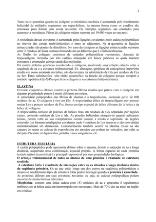 Tanto na α queratina quanto no colágeno a resistência mecânica é aumentada pelo enrolamento
helicoidal de múltiplos segmentos em super-hélices, da mesma forma como os cordões são
enrolados para formar uma corda resistente. Os múltiplos segmentos são enrolados para
aumentar a resistência. Fibras de colágeno podem suportar até 10.000 vezes ao seu peso.
A resistência dessas estruturas é aumentada pelas ligações covalentes entre cadeia polipeptídicas
no interior das cordas multi-helicoidais e entre as adjacentes. Na α-queratina as ligações
entrecruzadas são pontes de dissulfetos. No caso do colágeno as ligações entrecruzadas ocorrem
entre 2 resíduos de lisina normais formando um aa diferente que é o lisinonorleucina.
As fibrilas do colágeno consistem de unidades polipeptídicas recorrentes, chamada de
tropocolágeno formado por três cadeias arranjadas em feixes paralelos as quais mantêm
constante a orientação cabeça-cauda das moléculas.
Há muitos defeitos genéticos envolvendo o colágeno, mostrando uma relação estreita entre a
sequência de aa e a estrutura tridimensional. Ex. alterações genéticas da osteogênese imperfeita
resulta em ossos anormais em bebes, são decorrentes da substituícão de Gly por resíduos de Cys
ou Ser. Estas substituíções têm efeito catastrófico na função do colágeno porque rompem a
unidade repetitiva Gly-X-Pro que dá ao colágeno a sua estrutura helicoidal única.
ELASTINA
O tecido conjuntivo elástico contem a proteína fibrosa elastina que parece com o colágeno em
algumas propriedade porem é muito diferente em outras.
A subunidade polipeptídica das fibrilas de elastina é a tropoelastina, contendo perto de 800
resíduos de aa. O colágeno é rico em Gly. A tropoelastina difere do tropocolágeno por possuir
muitas Lys e poucos resíduos de Pro, forma um tipo especial de hélice diferente da α hélice e da
hélice do colágeno
A tropoelastina consiste de porções de hélices ricas em resíduos de Gly separadas por regiões
curtas, contendo resíduos de Lys e Ala. As porções helicoidais alongam-se quando aplicamos
tensão, porem volta ao seu comprimento normal quando a tensão é suprimida. As regiões
contendo Lys formam interligações covalentes onde 4 resíduos de Lys unem-se e são convertidas
enzimáticamente em desmosina. Lisinonorleucina também ocorre na elastina. Esses aa são
capazes de reunir as cadeias de tropoelastina em arranjos que podem ser esticados, em todas as
direções.Presente em ligamentos, pulmão, vasos sanguíneos, etc.
ESTRUTURA TERCIÁRIA
A cadeia polipeptídica pode apresentar dobras sobre si mesma, devido a interação de aa a longa
distância, adquirindo uma conformação espacial própria. A forma espacial de cada proteína
(estado nativo da proteína) é a principal responsável por suas propriedades biológicas.
O arranjo tridimensional de todos os átomos de uma proteína é chamada de estrutura
terciária.
A estrutura 3ária é resultante de interações entre os aa situados a longa distância dentro
da seqüência primária. Os aa que estão longe uns dos outros na seqüência polipeptídicas e
situam-se em diferentes tipos de estrutura 2ária podem interagir quando a proteína é enovelada.
As proteínas diferem em suas estruturas terciárias ou seja, as cadeias polipeptídicas podem
enovelar de muitas formas diferentes.
Mioglobina- contem uma única cadeia com 153 resíduos de aa e apresenta 8 seguimentos
retilíneos em α hélice cada um interrompido por curvaturas. Mais de 70% dos aa estão na região
em α hélice.
5
 
