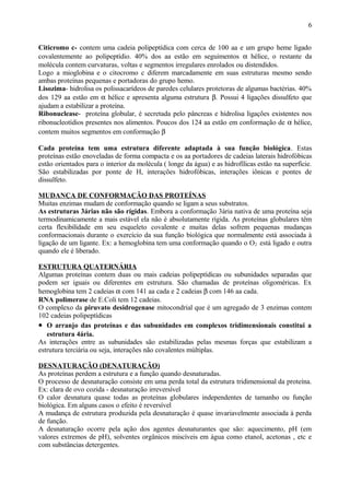 Citicromo c- contem uma cadeia polipeptídica com cerca de 100 aa e um grupo heme ligado
covalentemente ao polipeptídio. 40% dos aa estão em seguimentos α hélice, o restante da
molécula contem curvaturas, voltas e segmentos irregulares enrolados ou distendidos.
Logo a mioglobina e o citocromo c diferem marcadamente em suas estruturas mesmo sendo
ambas proteínas pequenas e portadoras do grupo hemo.
Lisozima- hidrolisa os polissacarídeos de paredes celulares protetoras de algumas bactérias. 40%
dos 129 aa estão em α hélice e apresenta alguma estrutura β. Possui 4 ligações dissulfeto que
ajudam a estabilizar a proteína.
Ribonuclease- proteína globular, é secretada pelo pâncreas e hidrolisa ligações existentes nos
ribonucleotídios presentes nos alimentos. Poucos dos 124 aa estão em conformação de α hélice,
contem muitos segmentos em conformação β
Cada proteína tem uma estrutura diferente adaptada à sua função biológica. Estas
proteínas estão enoveladas de forma compacta e os aa portadores de cadeias laterais hidrofóbicas
estão orientados para o interior da molécula ( longe da água) e as hidrofílicas estão na superfície.
São estabilizadas por ponte de H, interações hidrofóbicas, interações iônicas e pontes de
dissulfeto.
MUDANÇA DE CONFORMAÇÃO DAS PROTEÍNAS
Muitas enzimas mudam de conformação quando se ligam a seus substratos.
As estruturas 3árias não são rígidas. Embora a conformação 3ária nativa de uma proteína seja
termodinamicamente a mais estável ela não é absolutamente rígida. As proteínas globulares têm
certa flexibilidade em seu esqueleto covalente e muitas delas sofrem pequenas mudanças
conformacionais durante o exercício da sua função biológica que normalmente está associada à
ligação de um ligante. Ex: a hemoglobina tem uma conformação quando o O2 está ligado e outra
quando ele é liberado.
ESTRUTURA QUATERNÁRIA
Algumas proteínas contem duas ou mais cadeias polipeptídicas ou subunidades separadas que
podem ser iguais ou diferentes em estrutura. São chamadas de proteínas oligoméricas. Ex
hemoglobina tem 2 cadeias α com 141 aa cada e 2 cadeias β com 146 aa cada.
RNA polimerase de E.Coli tem 12 cadeias.
O complexo da piruvato desidrogenase mitocondrial que é um agregado de 3 enzimas contem
102 cadeias polipeptídicas
• O arranjo das proteínas e das subunidades em complexos tridimensionais constitui a
estrutura 4ária.
As interações entre as subunidades são estabilizadas pelas mesmas forças que estabilizam a
estrutura terciária ou seja, interações não covalentes múltiplas.
DESNATURAÇÃO (DENATURAÇÃO)
As proteínas perdem a estrutura e a função quando desnaturadas.
O processo de desnaturação consiste em uma perda total da estrutura tridimensional da proteína.
Ex: clara de ovo cozida - desnaturação irreversível
O calor desnatura quase todas as proteínas globulares independentes de tamanho ou função
biológica. Em alguns casos o efeito é reversível
A mudança de estrutura produzida pela desnaturação é quase invariavelmente associada à perda
de função.
A desnaturação ocorre pela ação dos agentes desnaturantes que são: aquecimento, pH (em
valores extremos de pH), solventes orgânicos miscíveis em água como etanol, acetonas , etc e
com substâncias detergentes.
6
 