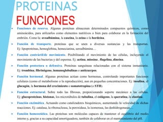 PROTEINAS
FUNCIONES
Funciones de reserva. Algunas proteínas almacenan determinados compuestos químicos, como
aminoácidos, para utilizarlos como elementos nutritivos o bien para colaborar en la formación del
embrión. Como la: ovoalbúmina, la caseína, la zeína o la hordeína.
Función de transporte. proteínas que se unen a diversas sustancias y las transportan.
Ej: lipoproteínas, hemoglobina, hemocianina, seroalbúmina…
Función contráctil/de movimiento. Posibilitando el movimiento de las células, incluyendo el
movimiento de las bacterias y del esperma. Ej: actina, miosina , flagelina, dineína.
Función protectora o defensiva. Proteínas sanguíneas relacionadas con el sistema inmunitario.
Ej: trombina, fibrinógeno, inmunoglobulinas o anticuerpos.
Función hormonal. Algunas proteínas actúan como hormonas, controlando importantes funciones
celulares (como el metabolismo o la reproducción), aun en pequeñas concentraciones. Ej: insulina, el
glucagón, la hormona del crecimiento o somatotropina (o STH).
Función estructural. Sobre todo las fibrosas, proporcionando soporte mecánico a las células.
Ej: glucoproteínas, histonas, los microtúbulos de tubulina, el colágeno, la queratina, la elastina.
Función enzimática. Actuando como catalizadores bioquímicos, aumentando la velocidad de dichas
reacciones. Ej: catalasa, la ribonucleasa, la peroxidasa, la isomerasa, las deshidrogenasas…
Función homeostática. Las proteínas son moléculas capaces de mantener el equilibrio del medio
interno y, gracias a su capacidad amortiguadora, también de colaborar en el mantenimiento del pH.
 