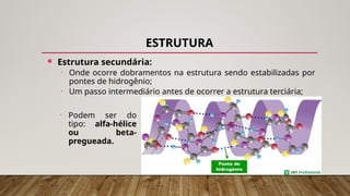 ESTRUTURA
 Estrutura secundária:
• Onde ocorre dobramentos na estrutura sendo estabilizadas por
pontes de hidrogênio;
• Um passo intermediário antes de ocorrer a estrutura terciária;
• Podem ser do
tipo: alfa-hélice
ou beta-
pregueada.
 