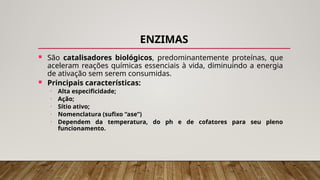 ENZIMAS
 São catalisadores biológicos, predominantemente proteínas, que
aceleram reações químicas essenciais à vida, diminuindo a energia
de ativação sem serem consumidas.
 Principais características:
• Alta especificidade;
• Ação;
• Sítio ativo;
• Nomenclatura (sufixo “ase”)
• Dependem da temperatura, do ph e de cofatores para seu pleno
funcionamento.
 