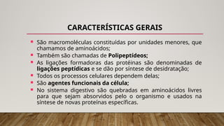 CARACTERÍSTICAS GERAIS
 São macromoléculas constituídas por unidades menores, que
chamamos de aminoácidos;
 Também são chamadas de Polipeptídeos;
 As ligações formadoras das protéinas são denominadas de
ligações peptídicas e se dão por síntese de desidratação;
 Todos os processos celulares dependem delas;
 São agentes funcionais da célula;
 No sistema digestivo são quebradas em aminoácidos livres
para que sejam absorvidos pelo o organismo e usados na
síntese de novas proteínas específicas.
 