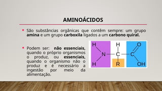 AMINOÁCIDOS
 São substâncias orgânicas que contêm sempre: um grupo
amina e um grupo carboxila ligados a um carbono quiral.
 Podem ser: não essenciais,
quando o próprio organismos
o produz, ou essenciais,
quando o organismo não o
produz e é necessário a
ingestão por meio da
alimentação.
 