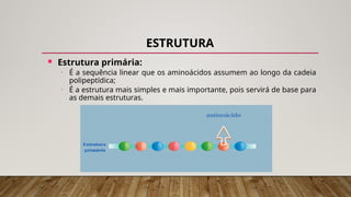 ESTRUTURA
 Estrutura primária:
• É a sequência linear que os aminoácidos assumem ao longo da cadeia
polipeptídica;
• É a estrutura mais simples e mais importante, pois servirá de base para
as demais estruturas.
 