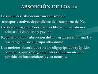 AABBSSOORRCCIIÓÓNN DDEE LLOOSS aaaa 
LLooss aaaa lliibbrreess aabbssoorrcciióónn :: mmeeccaanniissmmoo ddee 
ttrraannssppoorrttee aaccttiivvoo,, ddeeppeennddiieennttee ddeell ttrraannssppoorrttee ddee NNaa.. 
EExxiisstteenn ttrraannssppoorrttaaddoorreess ppaarraa aaaa lliibbrreess eenn mmeemmbbrraannaa 
cceelluullaarr ddeell dduuooddeennoo yy yyeeyyuunnoo.. 
RReeqquuiissiittoo ppaarraa llaa aabbssoorrcciióónn ddeell aaaa :: eessttaarr eenn ssuu ffoorrmmaa LL yy 
qquuee tteennggaann lliibbrree eell ggrruuppoo aallffaa--aammiinnoo.. 
LLooss mmeejjoorreess aabbssoorrbbiiddooss ssoonn llooss oolliiggooppééppttiiddooss ((ppééppttiiddooss 
ppeeqquueeññooss,, qquuee ssee ddiiggiieerreenn iinnttrraa cceelluullaarrmmeennttee ccoonn 
ppeeppttiiddaassaass iinnttrraacceelluullaarreess)) yy aaaa nneeuuttrrooss.. 
 