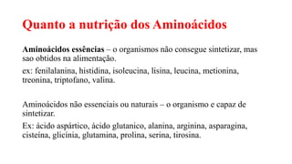 Quanto a nutrição dos Aminoácidos
Aminoácidos essências – o organismos não consegue sintetizar, mas
sao obtidos na alimentação.
ex: fenilalanina, histidina, isoleucina, lisina, leucina, metionina,
treonina, triptofano, valina.
Aminoácidos não essenciais ou naturais – o organismo e capaz de
sintetizar.
Ex: ácido aspártico, ácido glutanico, alanina, arginina, asparagina,
cisteína, glicínia, glutamina, prolina, serina, tirosina.
 