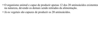 • O organismo animal e capaz de produzir apenas 12 dos 20 aminoácidos existentes
na natureza, devendo os demais sendo retirados da alimentação.
• Já os vegetais são capazes de produzir os 20 aminoácidos.
 