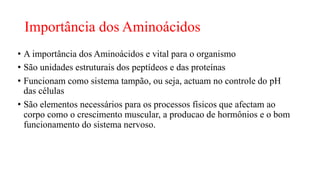 Importância dos Aminoácidos
• A importância dos Aminoácidos e vital para o organismo
• São unidades estruturais dos peptídeos e das proteínas
• Funcionam como sistema tampão, ou seja, actuam no controle do pH
das células
• São elementos necessários para os processos físicos que afectam ao
corpo como o crescimento muscular, a producao de hormônios e o bom
funcionamento do sistema nervoso.
 