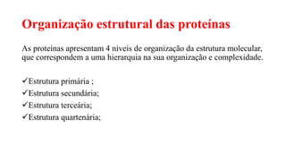 Organização estrutural das proteínas
As proteínas apresentam 4 níveis de organização da estrutura molecular,
que correspondem a uma hierarquia na sua organização e complexidade.
Estrutura primária ;
Estrutura secundária;
Estrutura terceária;
Estrutura quartenária;
 