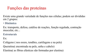 Funções das proteínas
Existe uma grande variedade de funções nas células; podem ser divididas
em 2 grupos:
• Dinâmica
Ex: transporte, defesa, catálise de reações, função regulada, contração
muscular, etc...
Estruturais
Ex:
Colágeno ( nos ossos, tendões, cartilagens e na pele)
Queratina( encontrada na pele, unha e cabelo)
Elastina( as fibras elásticas são formadas por elastina)
 
