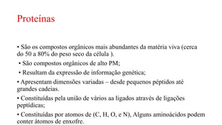 Proteínas
• São os compostos orgânicos mais abundantes da matéria viva (cerca
do 50 a 80% do peso seco da célula ).
• São compostos orgânicos de alto PM;
• Resultam da expressão de informação genética;
• Apresentam dimensões variadas – desde pequenos péptidos até
grandes cadeias.
• Constituídas pela união de vários aa ligados através de ligações
peptídicas;
• Constituídas por atomos de (C, H, O, e N), Alguns aminoácidos podem
conter átomos de enxofre.
 