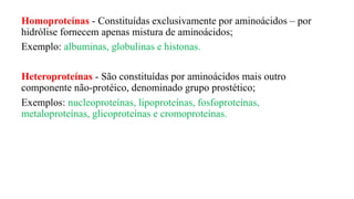 Homoproteínas - Constituídas exclusivamente por aminoácidos – por
hidrólise fornecem apenas mistura de aminoácidos;
Exemplo: albuminas, globulinas e histonas.
Heteroproteínas - São constituídas por aminoácidos mais outro
componente não-protéico, denominado grupo prostético;
Exemplos: nucleoproteínas, lipoproteínas, fosfoproteínas,
metaloproteínas, glicoproteínas e cromoproteínas.
 