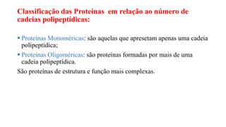 Classificação das Proteínas em relação ao número de
cadeias polipeptídicas:
 Proteínas Monoméricas: são aquelas que apresetam apenas uma cadeia
polipeptídica;
 Proteínas Oligoméricas: são proteínas formadas por mais de uma
cadeia polipeptídica.
São proteínas de estrutura e função mais complexas.
 